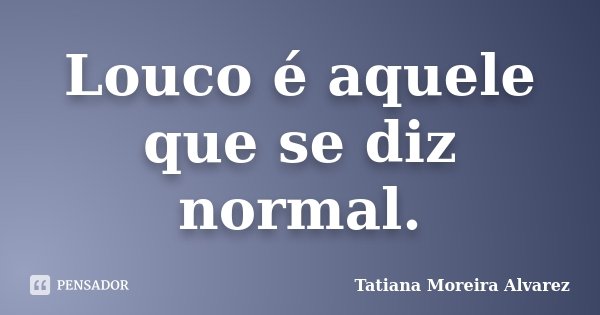Louco é aquele que se diz normal.... Frase de Tatiana Moreira Alvarez.