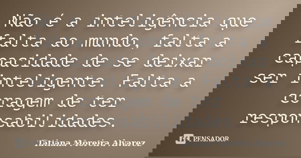 Não é a inteligência que falta ao mundo, falta a capacidade de se deixar ser inteligente. Falta a coragem de ter responsabilidades.... Frase de Tatiana Moreira Alvarez.