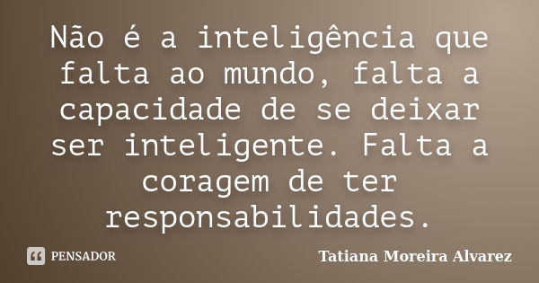 Não é a inteligência que falta ao mundo, falta a capacidade de se deixar ser inteligente. Falta a coragem de ter responsabilidades.... Frase de Tatiana Moreira Alvarez.