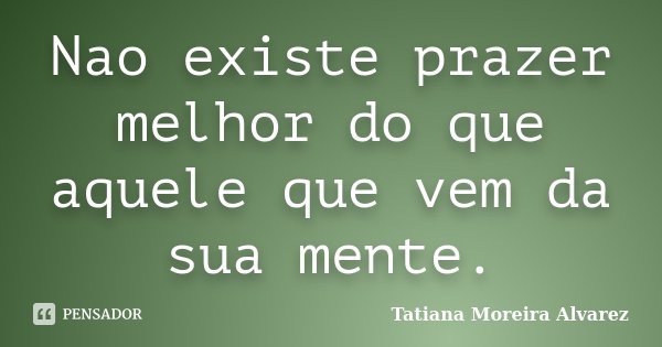 Nao existe prazer melhor do que aquele que vem da sua mente.... Frase de Tatiana Moreira Alvarez.