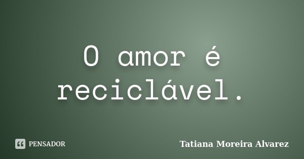 O amor é reciclável.... Frase de Tatiana Moreira Alvarez.