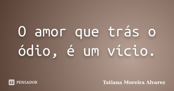 O amor que trás o ódio, é um vício.... Frase de Tatiana Moreira Alvarez.