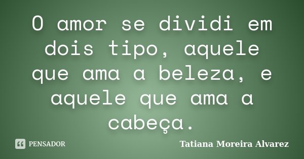 O amor se dividi em dois tipo, aquele que ama a beleza, e aquele que ama a cabeça.... Frase de Tatiana Moreira Alvarez.