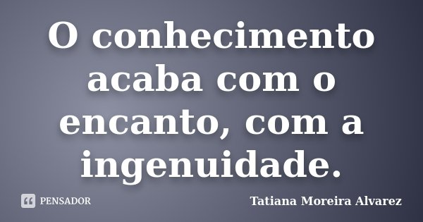 O conhecimento acaba com o encanto, com a ingenuidade.... Frase de Tatiana Moreira Alvarez.