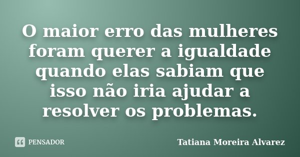 O maior erro das mulheres foram querer a igualdade quando elas sabiam que isso não iria ajudar a resolver os problemas.... Frase de Tatiana Moreira Alvarez.