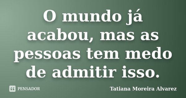 O mundo já acabou, mas as pessoas tem medo de admitir isso.... Frase de Tatiana Moreira Alvarez.