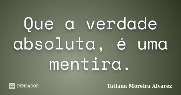 Que a verdade absoluta, é uma mentira.... Frase de Tatiana Moreira Alvarez.