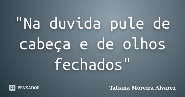 "Na duvida pule de cabeça e de olhos fechados"... Frase de Tatiana Moreira Alvarez.