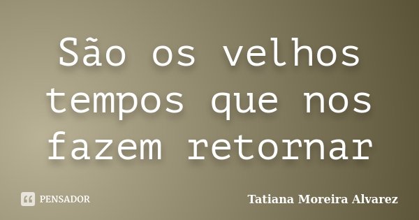 São os velhos tempos que nos fazem retornar... Frase de Tatiana Moreira Alvarez.