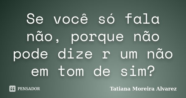 Se você só fala não, porque não pode dize r um não em tom de sim?... Frase de Tatiana Moreira Alvarez.