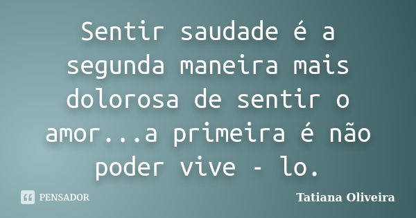 Sentir saudade é a segunda maneira mais dolorosa de sentir o amor...a primeira é não poder vive - lo.... Frase de Tatiana Oliveira.