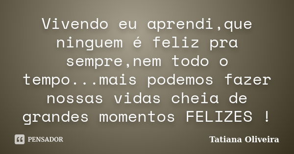 Vivendo eu aprendi,que ninguem é feliz pra sempre,nem todo o tempo...mais podemos fazer nossas vidas cheia de grandes momentos FELIZES !... Frase de Tatiana Oliveira.