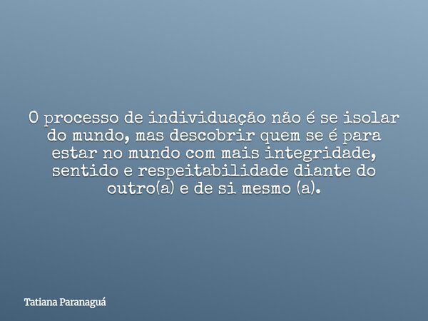 O processo de individuação não é se isolar do mundo, mas descobrir quem se é para estar no mundo com mais integridade, sentido e respeitabilidade diante do outr... Frase de Tatiana Paranaguá.