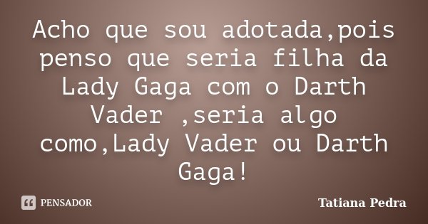 Acho que sou adotada,pois penso que seria filha da Lady Gaga com o Darth Vader ,seria algo como,Lady Vader ou Darth Gaga!... Frase de Tatiana Pedra.