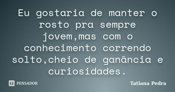 Eu gostaria de manter o rosto pra sempre jovem,mas com o conhecimento correndo solto,cheio de ganância e curiosidades.... Frase de Tatiana Pedra.