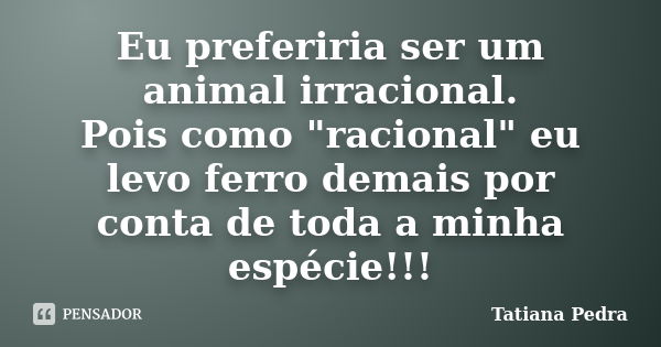 Eu preferiria ser um animal irracional. Pois como "racional" eu levo ferro demais por conta de toda a minha espécie!!!... Frase de Tatiana Pedra.