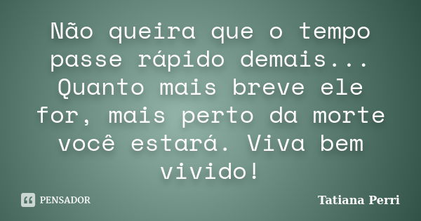 Não queira que o tempo passe rápido demais... Quanto mais breve ele for, mais perto da morte você estará. Viva bem vivido!... Frase de Tatiana Perri.