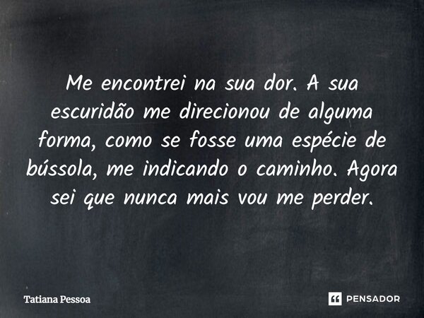 ⁠Me encontrei na sua dor. A sua escuridão me direcionou de alguma forma, como se fosse uma espécie de bússola, me indicando o caminho. Agora sei que nunca mais ... Frase de Tatiana Pessoa.
