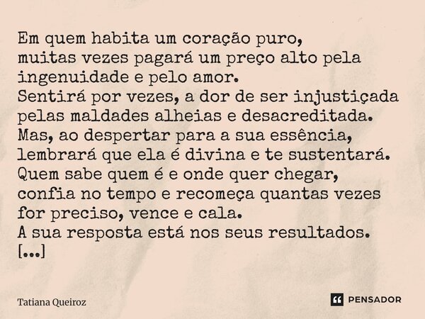 Em quem habita um coração puro, muitas vezes pagará um preço alto pela ingenuidade e pelo amor. Sentirá por vezes, a dor de ser injustiçada pelas maldades alhei... Frase de Tatiana Queiroz.