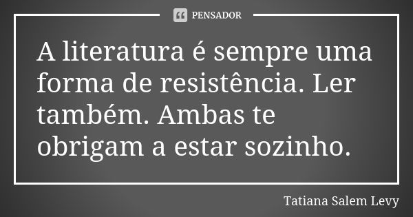 A literatura é sempre uma forma de resistência. Ler também. Ambas te obrigam a estar sozinho.... Frase de Tatiana Salem Levy.