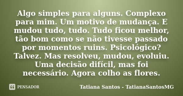 Algo simples para alguns. Complexo para mim. Um motivo de mudança. E mudou tudo, tudo. Tudo ficou melhor, tão bom como se não tivesse passado por momentos ruins... Frase de Tatiana Santos - TatianaSantosMG.