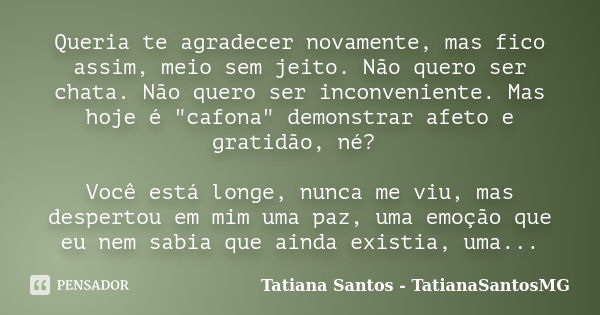 Queria te agradecer novamente, mas fico assim, meio sem jeito. Não quero ser chata. Não quero ser inconveniente. Mas hoje é "cafona" demonstrar afeto ... Frase de Tatiana Santos - TatianaSantosMG.