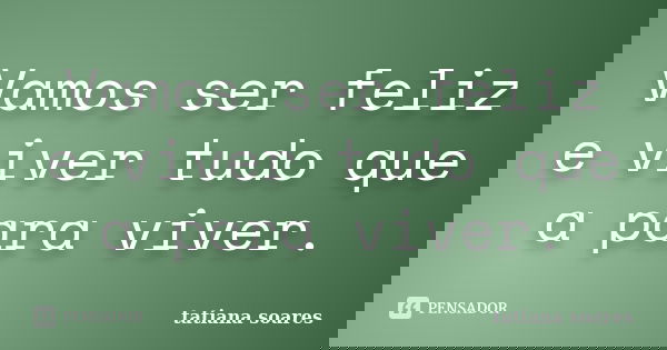 Vamos ser feliz e viver tudo que a para viver.... Frase de tatiana soares.