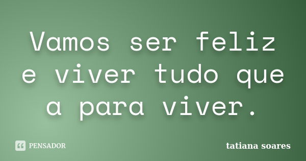 Vamos ser feliz e viver tudo que a para viver.... Frase de tatiana soares.