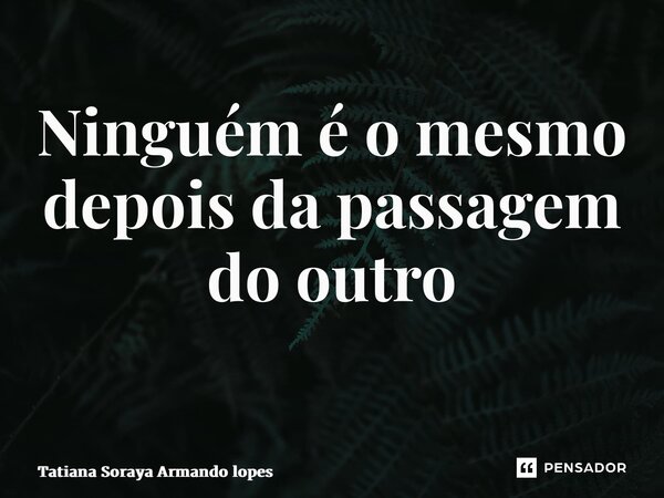 Ninguém é o mesmo depois da passagem do outro ⁠... Frase de Tatiana Soraya Armando lopes.