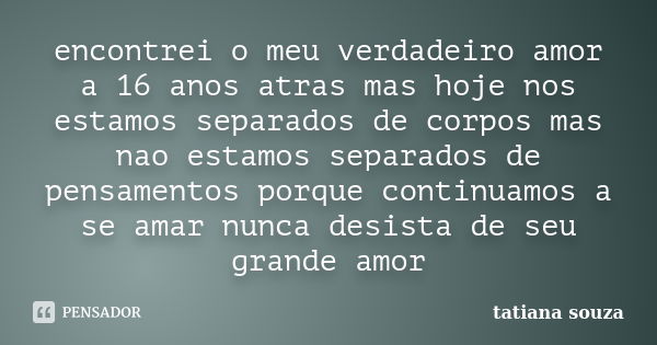 encontrei o meu verdadeiro amor a 16 anos atras mas hoje nos estamos separados de corpos mas nao estamos separados de pensamentos porque continuamos a se amar n... Frase de tatiana souza.