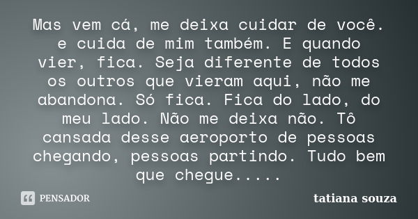 Mas vem cá, me deixa cuidar de você. e cuida de mim também. E quando vier, fica. Seja diferente de todos os outros que vieram aqui, não me abandona. Só fica. Fi... Frase de Tatiana Souza.