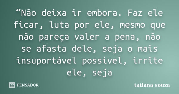 “Não deixa ir embora. Faz ele ficar, luta por ele, mesmo que não pareça valer a pena, não se afasta dele, seja o mais insuportável possível, irrite ele, seja... Frase de Tatiana Souza.