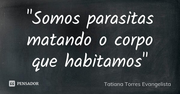 "Somos parasitas matando o corpo que habitamos"... Frase de Tatiana Torres Evangelista.