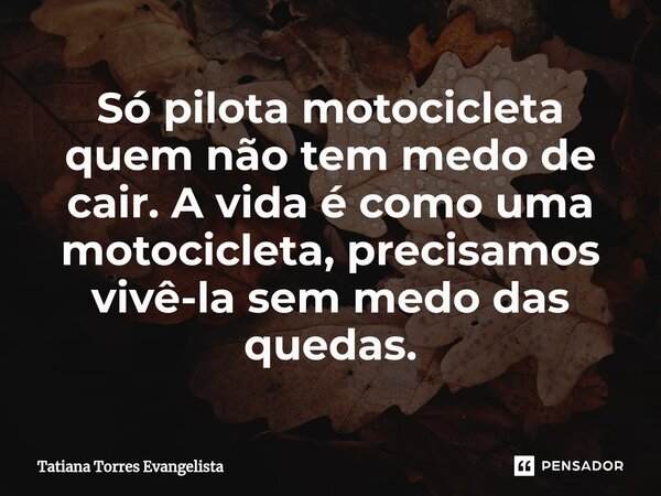 ⁠Só pilota motocicleta quem não tem medo de cair. A vida é como uma motocicleta, precisamos vivê-la sem medo das quedas.... Frase de Tatiana Torres Evangelista.