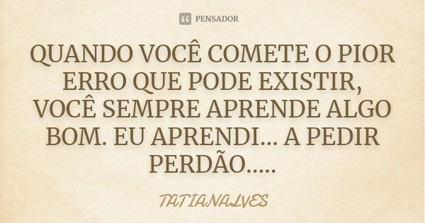 QUANDO VOCÊ COMETE O PIOR ERRO QUE PODE EXISTIR, VOCÊ SEMPRE APRENDE ALGO BOM. EU APRENDI... A PEDIR PERDÃO........ Frase de TATIANALVES.