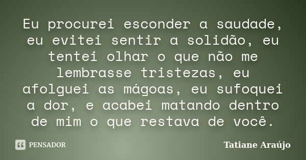 Eu procurei esconder a saudade, eu evitei sentir a solidão, eu tentei olhar o que não me lembrasse tristezas, eu afolguei as mágoas, eu sufoquei a dor, e acabei... Frase de Tatiane Araújo.