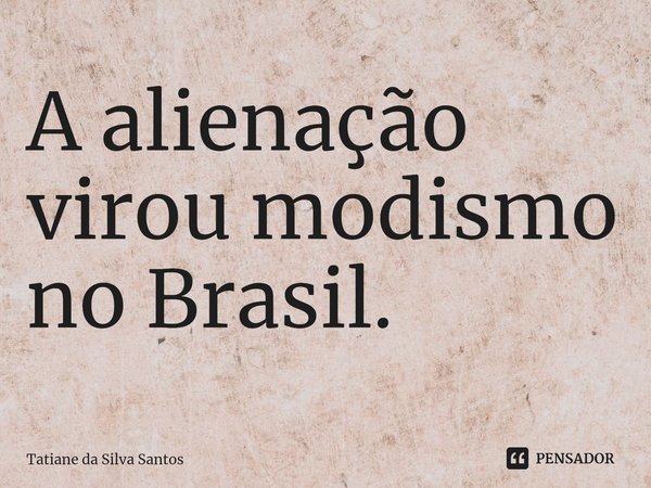 ⁠A alienação virou modismo no Brasil.... Frase de Tatiane da Silva Santos.