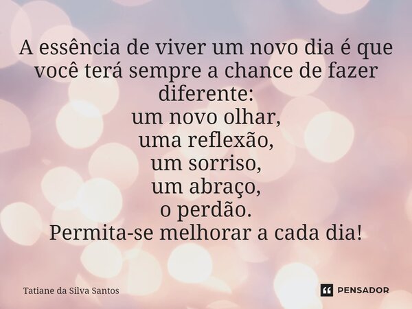 ⁠A essência de viver um novo dia é que você terá sempre a chance de fazer diferente: um novo olhar, uma reflexão, um sorriso, um abraço, o perdão. Permita-se me... Frase de Tatiane da Silva Santos.