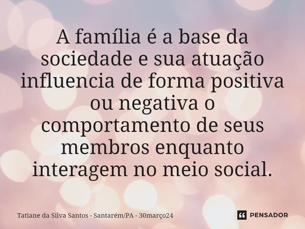 ⁠A família é a base da sociedade e sua atuação influencia de forma positiva ou negativa o comportamento de seus membros enquanto interagem no meio social.... Frase de Tatiane da Silva Santos - SantarémPA - 30março24.