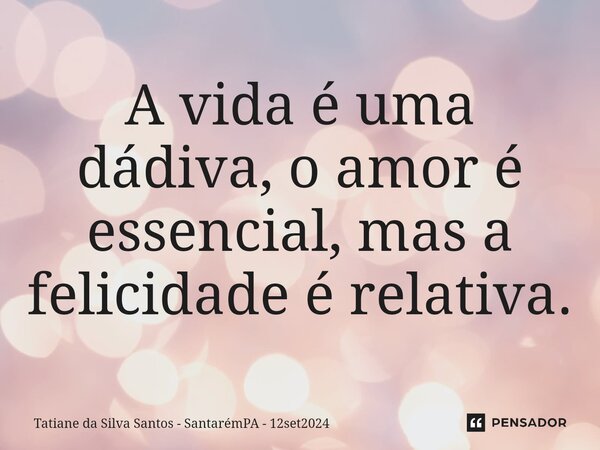 ⁠A vida é uma dádiva, o amor é essencial, mas a felicidade é relativa.... Frase de Tatiane da Silva Santos - SantarémPA - 12set2024.
