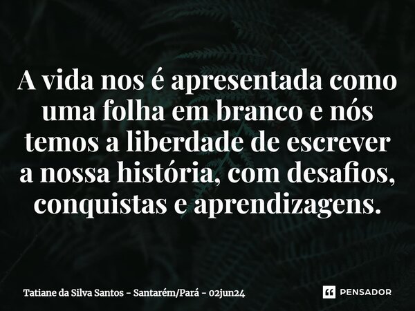 ⁠A vida nos é apresentada como uma folha em branco e nós temos a liberdade de escrever a nossa história, com desafios, conquistas e aprendizagens.... Frase de Tatiane da Silva Santos - SantarémPará - 02jun24.