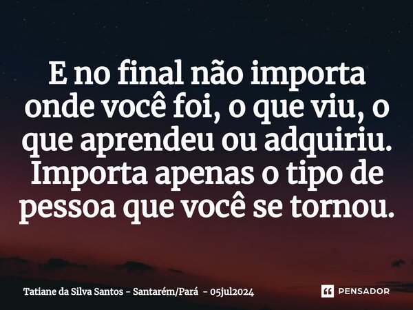 ⁠E no final não importa onde você foi, o que viu, o que aprendeu ou adquiriu. Importa apenas o tipo de pessoa que você se tornou.... Frase de Tatiane da Silva Santos - SantarémPará - 05jul2024.