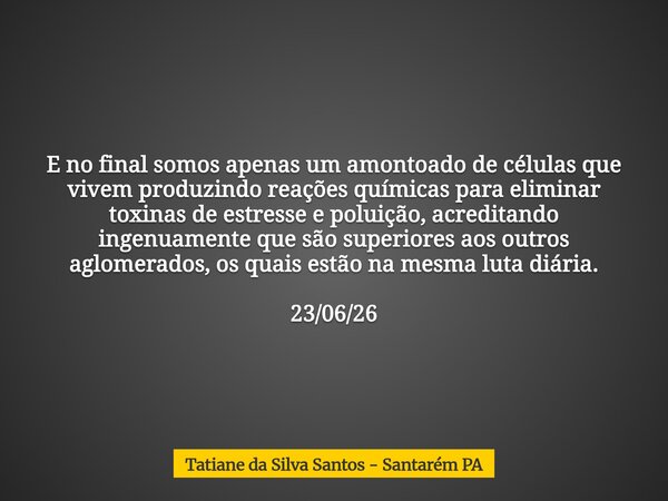 E no final somos apenas um amontoado de células que vivem produzindo reações químicas para eliminar toxinas de estresse e poluição, acreditando ingenuamente que... Frase de Tatiane da Silva Santos - Santarém PA.