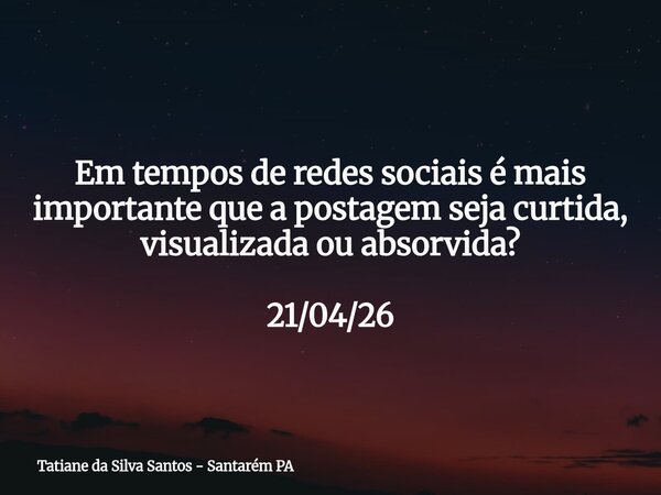 Em tempos de redes sociais é mais importante que a postagem seja curtida, visualizada ou absorvida? 21/04/26... Frase de Tatiane da Silva Santos - Santarém PA.
