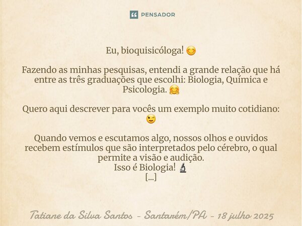 ⁠Eu, bioquisicóloga! 😊 Fazendo as minhas pesquisas, entendi a grande relação que há entre as três graduações que escolhi: Biologia, Química e Psicologia. 🤗 Quer... Frase de Tatiane da Silva Santos - SantarémPA - 18 julho 2025.