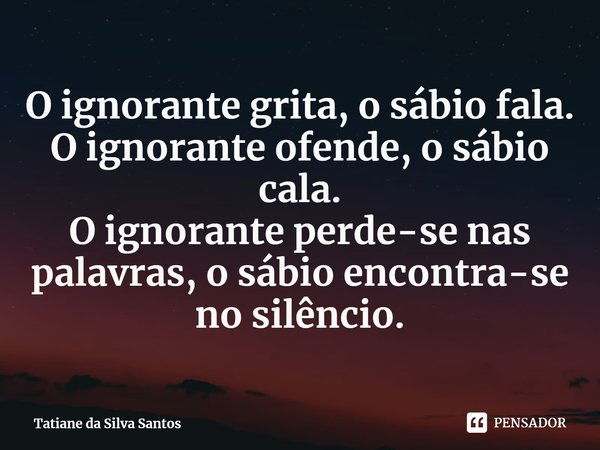 ⁠O ignorante grita, o sábio fala.
O ignorante ofende, o sábio cala.
O ignorante perde-se nas palavras, o sábio encontra-se no silêncio.... Frase de Tatiane da Silva Santos.