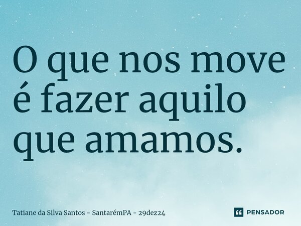 ⁠O que nos move é fazer aquilo que amamos.... Frase de Tatiane da Silva Santos - SantarémPA - 29dez24.