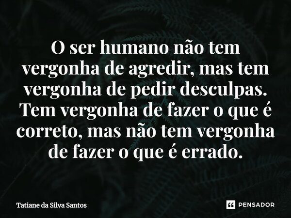 ⁠O ser humano não tem vergonha de agredir, mas tem vergonha de pedir desculpas. Tem vergonha de fazer o que é correto, mas não tem vergonha de fazer o que é err... Frase de Tatiane da Silva Santos.
