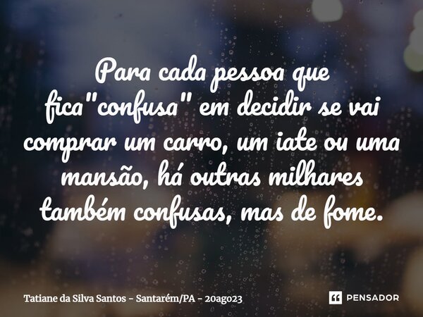⁠Para cada pessoa que fica "confusa" em decidir se vai comprar um carro, um iate ou uma mansão, há outras milhares também confusas, mas de fome.... Frase de Tatiane da Silva Santos - SantarémPA - 20ago23.