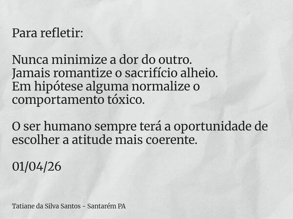 Para refletir: Nunca minimize a dor do outro. Jamais romantize o sacrifício alheio. Em hipótese alguma normalize o comportamento tóxico. O ser humano sempre ter... Frase de Tatiane da Silva Santos - Santarém PA.